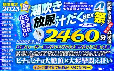 【完全版】[maxaf00005]【お中元】期間限定 2023夏 ズブ濡れ止まらない潮吹き 放尿 汁だくSEX祭り ノーカット2460分 大放尿、レーザー潮吹き、エンドレス潮吹き・ハメ潮・失禁やり放題スペシャル＜MAX-A＞